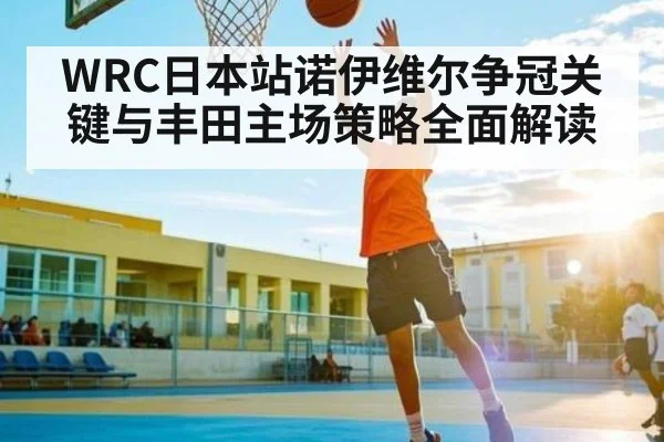 WRC日本站诺伊维尔争冠关键与丰田主场策略全面解读